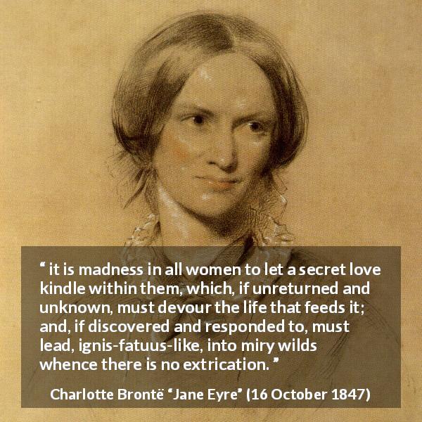 Charlotte Brontë quote about love from Jane Eyre - it is madness in all women to let a secret love kindle within them, which, if unreturned and unknown, must devour the life that feeds it; and, if discovered and responded to, must lead, ignis-fatuus-like, into miry wilds whence there is no extrication.