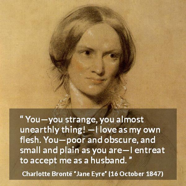 Charlotte Brontë quote about love from Jane Eyre - You—you strange, you almost unearthly thing! —I love as my own flesh. You—poor and obscure, and small and plain as you are—I entreat to accept me as a husband.