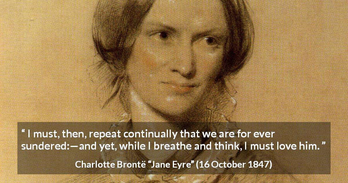 Charlotte Brontë quote about love from Jane Eyre - I must, then, repeat continually that we are for ever sundered:—and yet, while I breathe and think, I must love him.