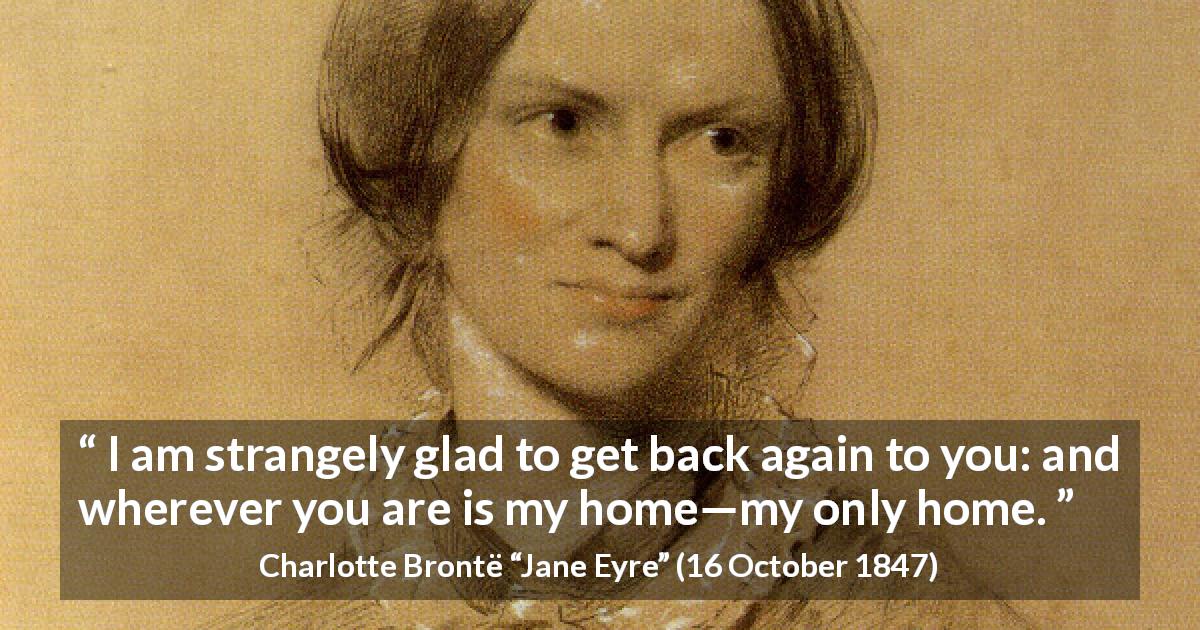 Charlotte Brontë quote about love from Jane Eyre - I am strangely glad to get back again to you: and wherever you are is my home—my only home.