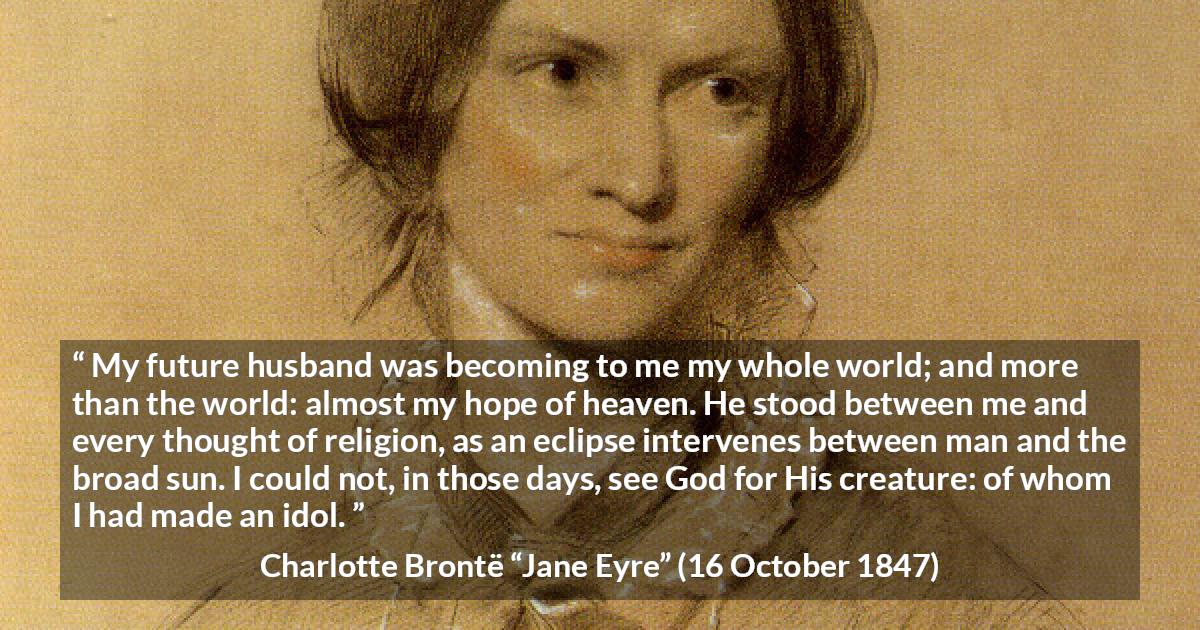 Charlotte Brontë quote about love from Jane Eyre - My future husband was becoming to me my whole world; and more than the world: almost my hope of heaven. He stood between me and every thought of religion, as an eclipse intervenes between man and the broad sun. I could not, in those days, see God for His creature: of whom I had made an idol.