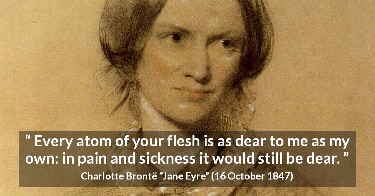 Charlotte Brontë quote about love from Jane Eyre - Every atom of your flesh is as dear to me as my own: in pain and sickness it would still be dear.