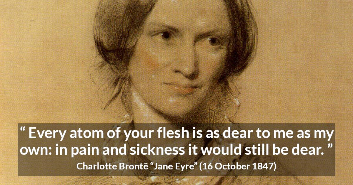 Charlotte Brontë quote about love from Jane Eyre - Every atom of your flesh is as dear to me as my own: in pain and sickness it would still be dear.