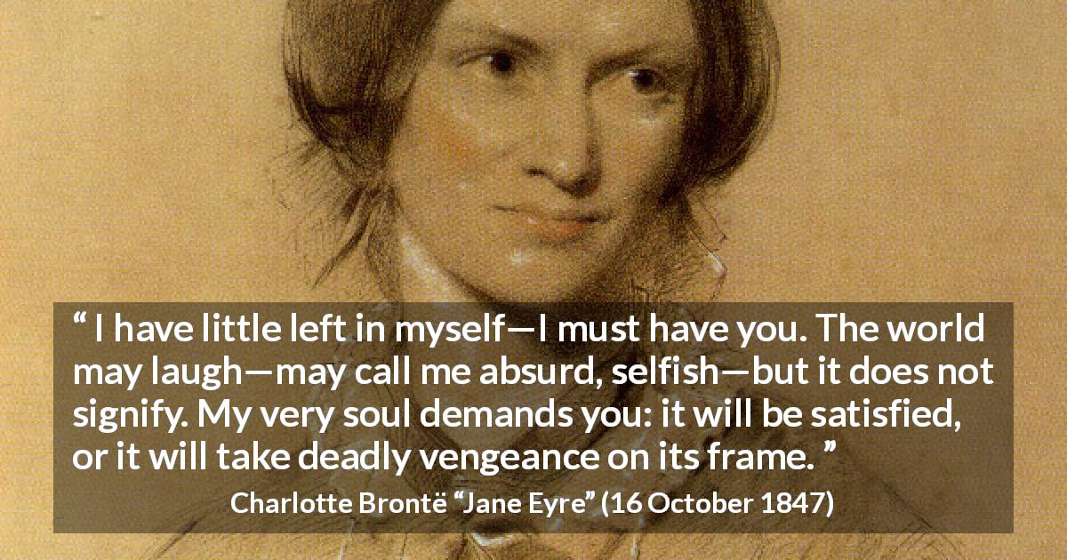 Charlotte Brontë quote about love from Jane Eyre - I have little left in myself—I must have you. The world may laugh—may call me absurd, selfish—but it does not signify. My very soul demands you: it will be satisfied, or it will take deadly vengeance on its frame.