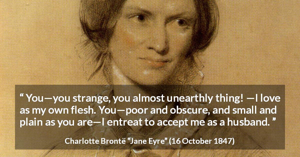 Charlotte Brontë quote about love from Jane Eyre - You—you strange, you almost unearthly thing! —I love as my own flesh. You—poor and obscure, and small and plain as you are—I entreat to accept me as a husband.