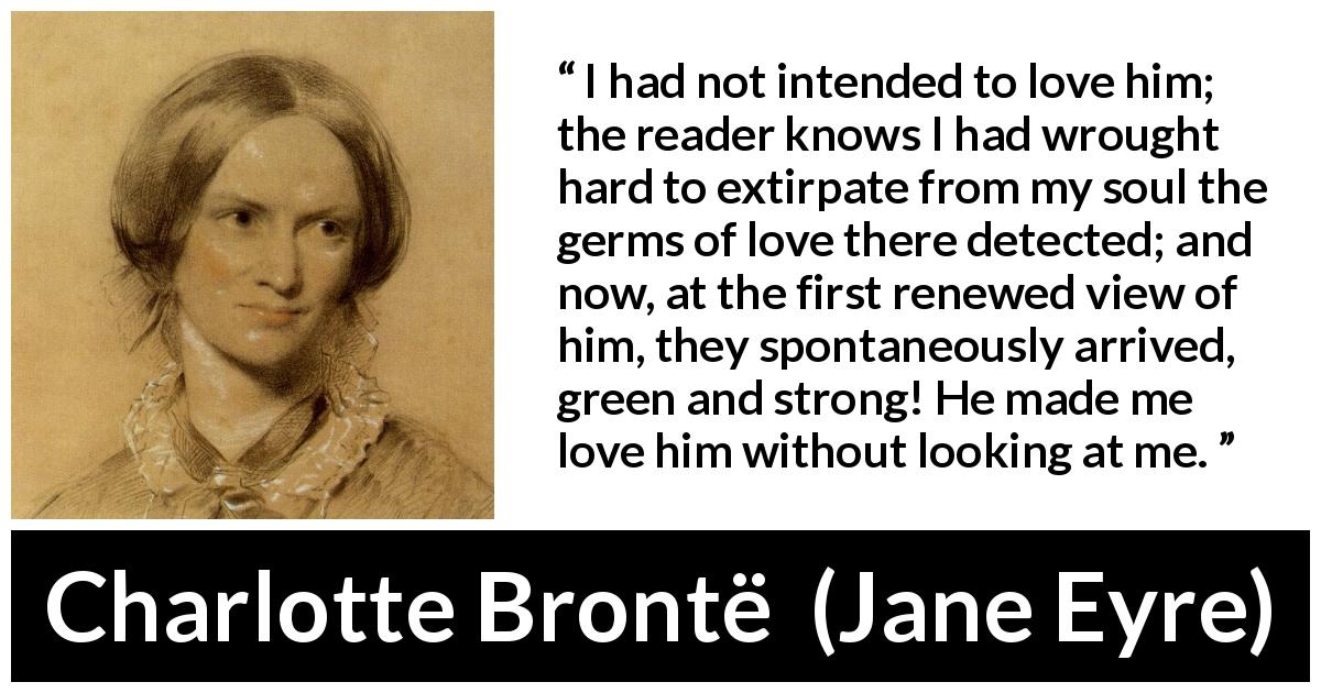 Charlotte Brontë quote about love from Jane Eyre - I had not intended to love him; the reader knows I had wrought hard to extirpate from my soul the germs of love there detected; and now, at the first renewed view of him, they spontaneously arrived, green and strong! He made me love him without looking at me.