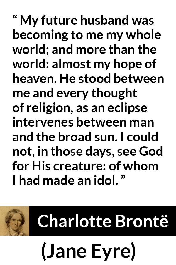 Charlotte Brontë quote about love from Jane Eyre - My future husband was becoming to me my whole world; and more than the world: almost my hope of heaven. He stood between me and every thought of religion, as an eclipse intervenes between man and the broad sun. I could not, in those days, see God for His creature: of whom I had made an idol.