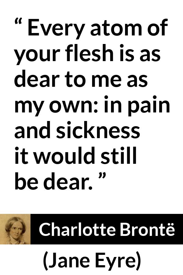 Charlotte Brontë quote about love from Jane Eyre - Every atom of your flesh is as dear to me as my own: in pain and sickness it would still be dear.