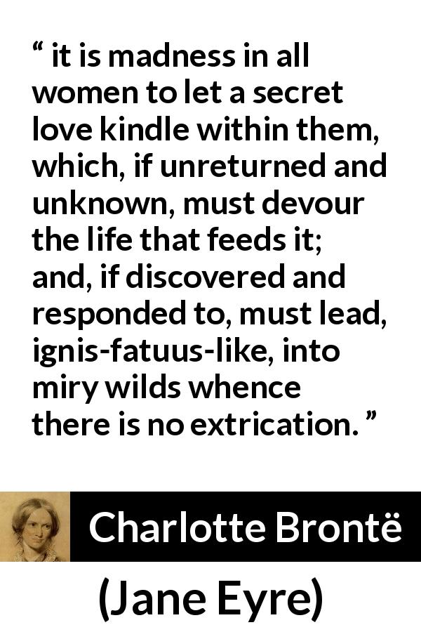 Charlotte Brontë quote about love from Jane Eyre - it is madness in all women to let a secret love kindle within them, which, if unreturned and unknown, must devour the life that feeds it; and, if discovered and responded to, must lead, ignis-fatuus-like, into miry wilds whence there is no extrication.