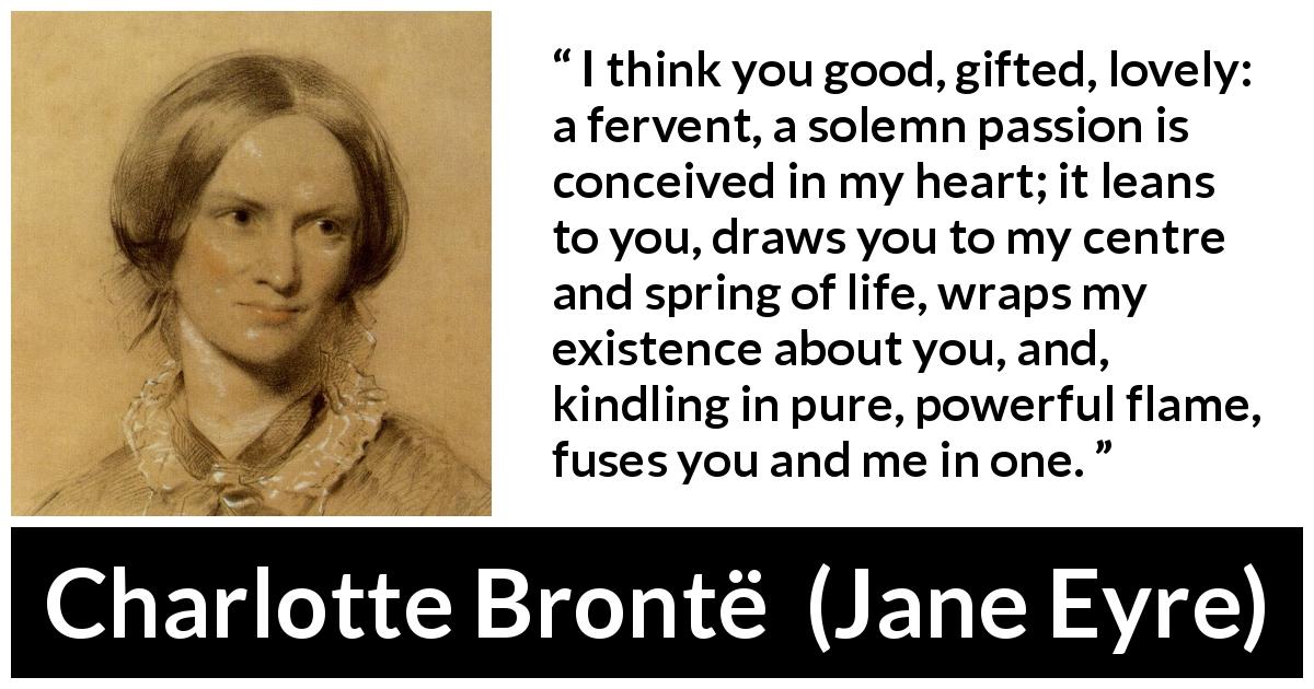 Charlotte Brontë quote about passion from Jane Eyre - I think you good, gifted, lovely: a fervent, a solemn passion is conceived in my heart; it leans to you, draws you to my centre and spring of life, wraps my existence about you, and, kindling in pure, powerful flame, fuses you and me in one.