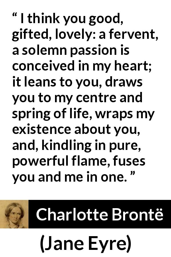 Charlotte Brontë quote about passion from Jane Eyre - I think you good, gifted, lovely: a fervent, a solemn passion is conceived in my heart; it leans to you, draws you to my centre and spring of life, wraps my existence about you, and, kindling in pure, powerful flame, fuses you and me in one.