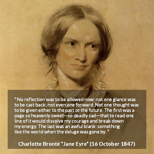 Charlotte Brontë quote about past from Jane Eyre - No reflection was to be allowed now: not one glance was to be cast back; not even one forward. Not one thought was to be given either to the past or the future. The first was a page so heavenly sweet—so deadly sad—that to read one line of it would dissolve my courage and break down my energy. The last was an awful blank: something like the world when the deluge was gone by.