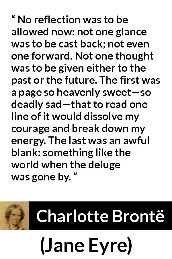 Charlotte Brontë quote about past from Jane Eyre - No reflection was to be allowed now: not one glance was to be cast back; not even one forward. Not one thought was to be given either to the past or the future. The first was a page so heavenly sweet—so deadly sad—that to read one line of it would dissolve my courage and break down my energy. The last was an awful blank: something like the world when the deluge was gone by.