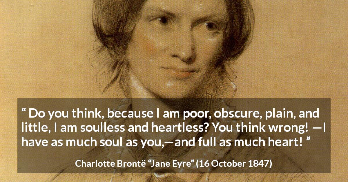 Charlotte Brontë quote about poverty from Jane Eyre - Do you think, because I am poor, obscure, plain, and little, I am soulless and heartless? You think wrong! —I have as much soul as you,—and full as much heart!