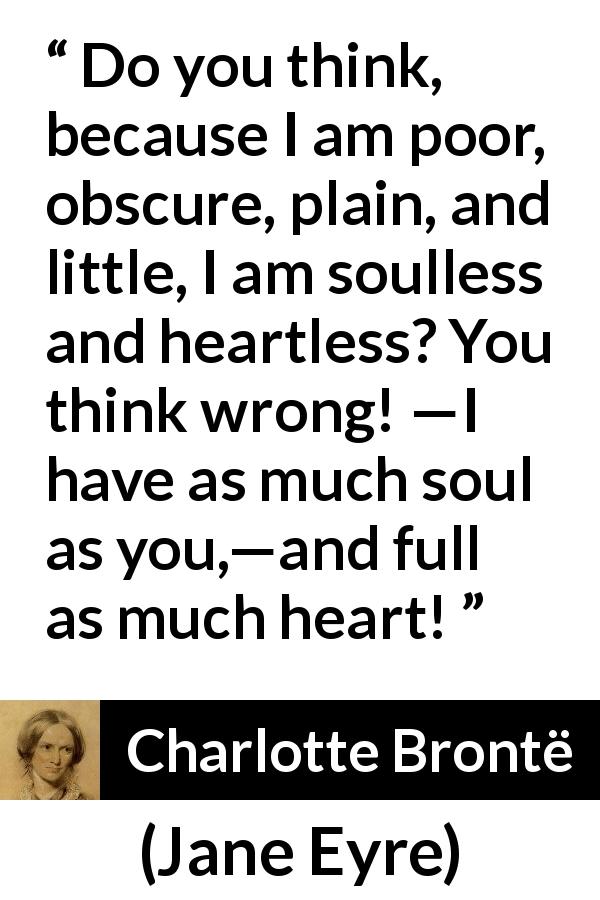 Charlotte Brontë quote about poverty from Jane Eyre - Do you think, because I am poor, obscure, plain, and little, I am soulless and heartless? You think wrong! —I have as much soul as you,—and full as much heart!
