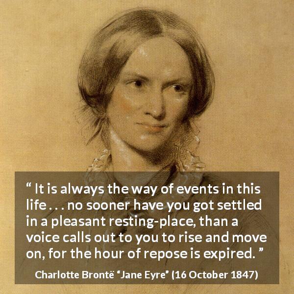 Charlotte Brontë quote about rest from Jane Eyre - It is always the way of events in this life . . . no sooner have you got settled in a pleasant resting-place, than a voice calls out to you to rise and move on, for the hour of repose is expired.