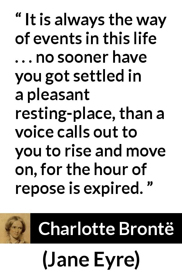 Charlotte Brontë quote about rest from Jane Eyre - It is always the way of events in this life . . . no sooner have you got settled in a pleasant resting-place, than a voice calls out to you to rise and move on, for the hour of repose is expired.