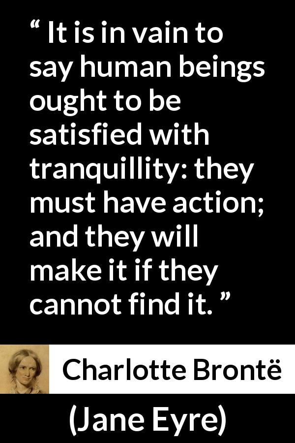 Charlotte Brontë quote about satisfaction from Jane Eyre - It is in vain to say human beings ought to be satisfied with tranquillity: they must have action; and they will make it if they cannot find it.