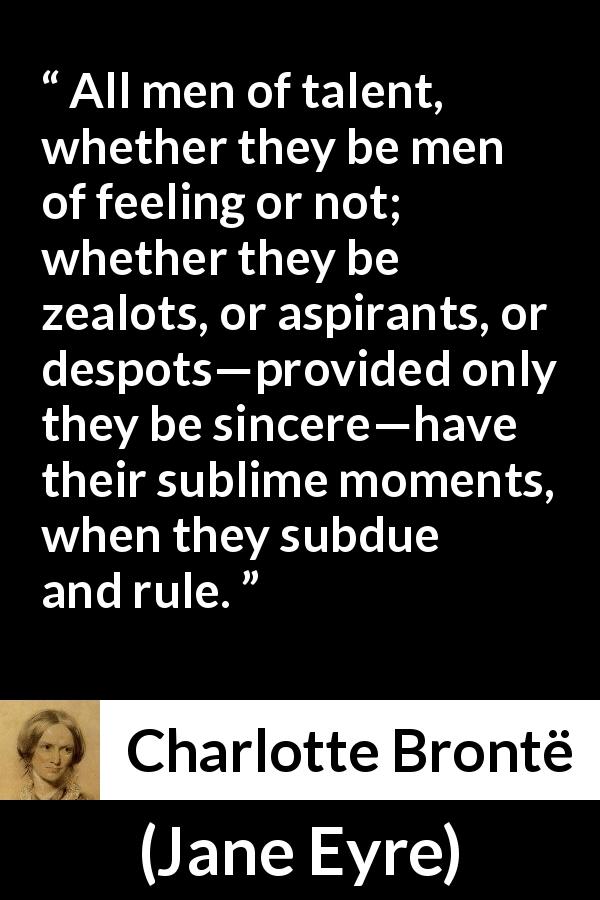 Charlotte Brontë quote about sincerity from Jane Eyre - All men of talent, whether they be men of feeling or not; whether they be zealots, or aspirants, or despots—provided only they be sincere—have their sublime moments, when they subdue and rule.