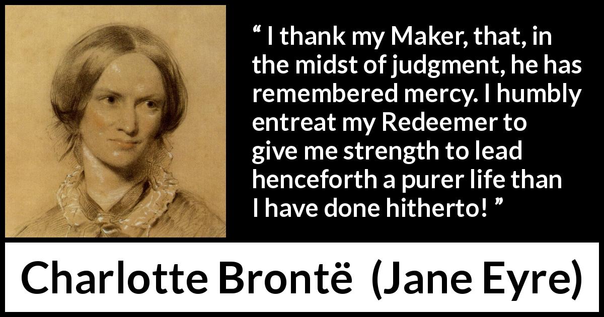 Charlotte Brontë quote about strength from Jane Eyre - I thank my Maker, that, in the midst of judgment, he has remembered mercy. I humbly entreat my Redeemer to give me strength to lead henceforth a purer life than I have done hitherto!
