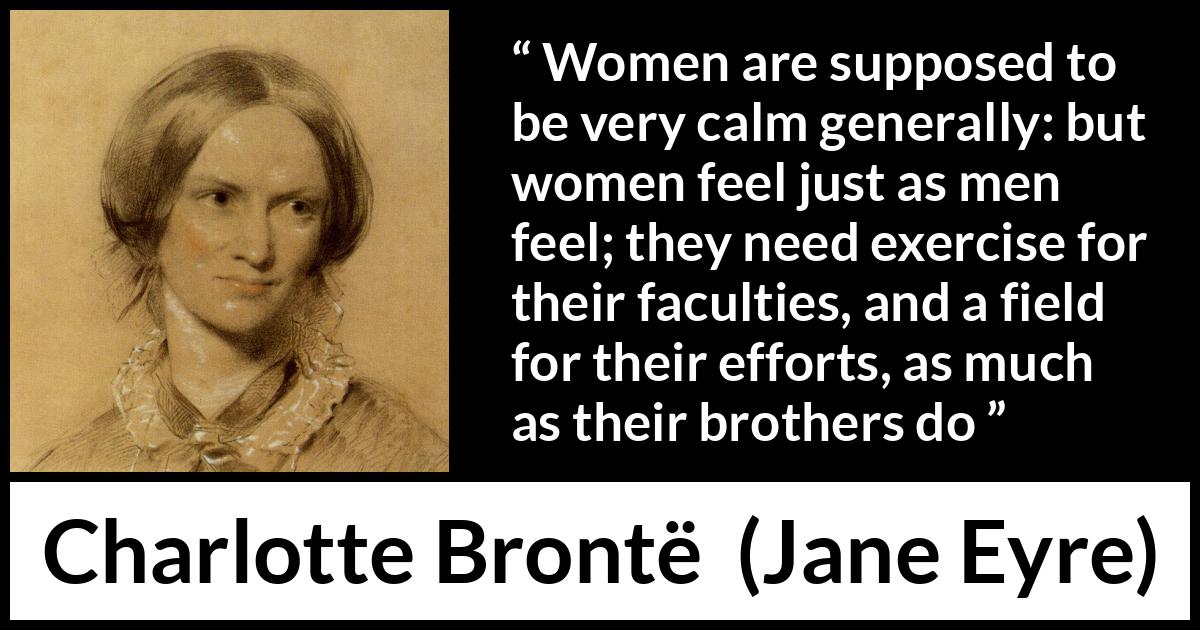 Charlotte Brontë quote about women from Jane Eyre - Women are supposed to be very calm generally: but women feel just as men feel; they need exercise for their faculties, and a field for their efforts, as much as their brothers do