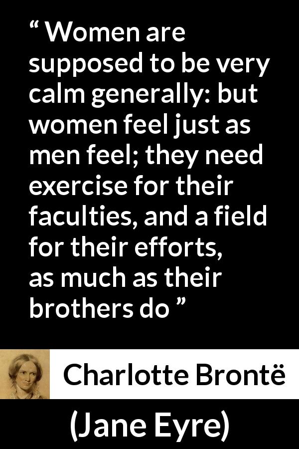 Charlotte Brontë quote about women from Jane Eyre - Women are supposed to be very calm generally: but women feel just as men feel; they need exercise for their faculties, and a field for their efforts, as much as their brothers do