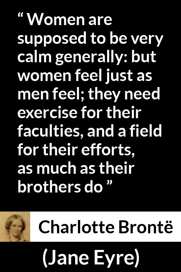 Charlotte Brontë quote about women from Jane Eyre - Women are supposed to be very calm generally: but women feel just as men feel; they need exercise for their faculties, and a field for their efforts, as much as their brothers do