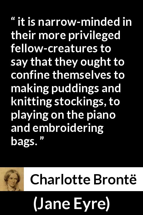 Charlotte Brontë quote about women from Jane Eyre - it is narrow-minded in their more privileged fellow-creatures to say that they ought to confine themselves to making puddings and knitting stockings, to playing on the piano and embroidering bags.