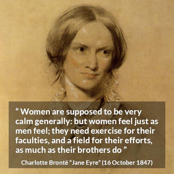 Charlotte Brontë quote about women from Jane Eyre - Women are supposed to be very calm generally: but women feel just as men feel; they need exercise for their faculties, and a field for their efforts, as much as their brothers do