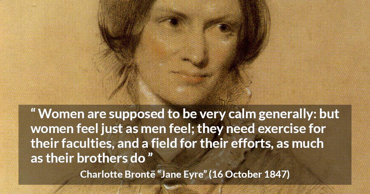 Charlotte Brontë quote about women from Jane Eyre - Women are supposed to be very calm generally: but women feel just as men feel; they need exercise for their faculties, and a field for their efforts, as much as their brothers do