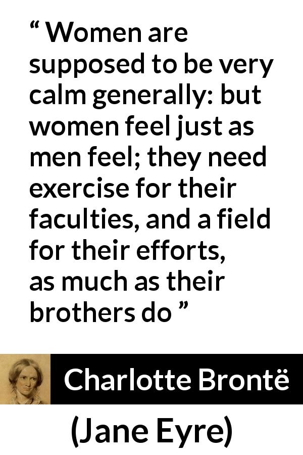 Charlotte Brontë quote about women from Jane Eyre - Women are supposed to be very calm generally: but women feel just as men feel; they need exercise for their faculties, and a field for their efforts, as much as their brothers do