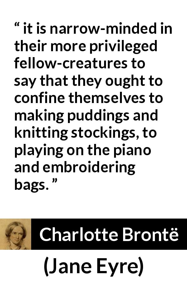 Charlotte Brontë quote about women from Jane Eyre - it is narrow-minded in their more privileged fellow-creatures to say that they ought to confine themselves to making puddings and knitting stockings, to playing on the piano and embroidering bags.