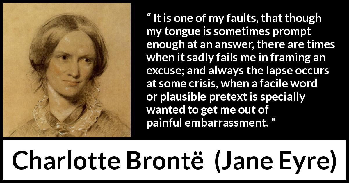 Charlotte Brontë quote about words from Jane Eyre - It is one of my faults, that though my tongue is sometimes prompt enough at an answer, there are times when it sadly fails me in framing an excuse; and always the lapse occurs at some crisis, when a facile word or plausible pretext is specially wanted to get me out of painful embarrassment.