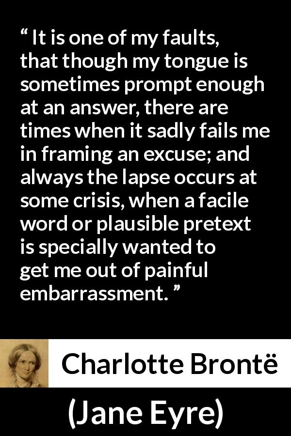 Charlotte Brontë quote about words from Jane Eyre - It is one of my faults, that though my tongue is sometimes prompt enough at an answer, there are times when it sadly fails me in framing an excuse; and always the lapse occurs at some crisis, when a facile word or plausible pretext is specially wanted to get me out of painful embarrassment.