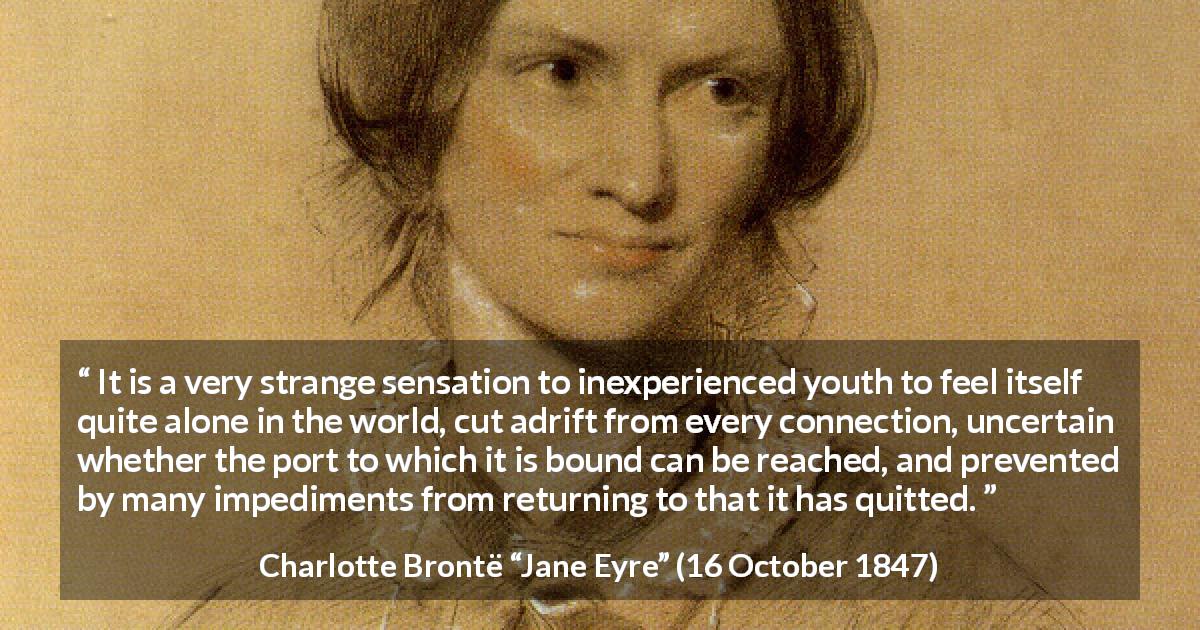 Charlotte Brontë quote about youth from Jane Eyre - It is a very strange sensation to inexperienced youth to feel itself quite alone in the world, cut adrift from every connection, uncertain whether the port to which it is bound can be reached, and prevented by many impediments from returning to that it has quitted.