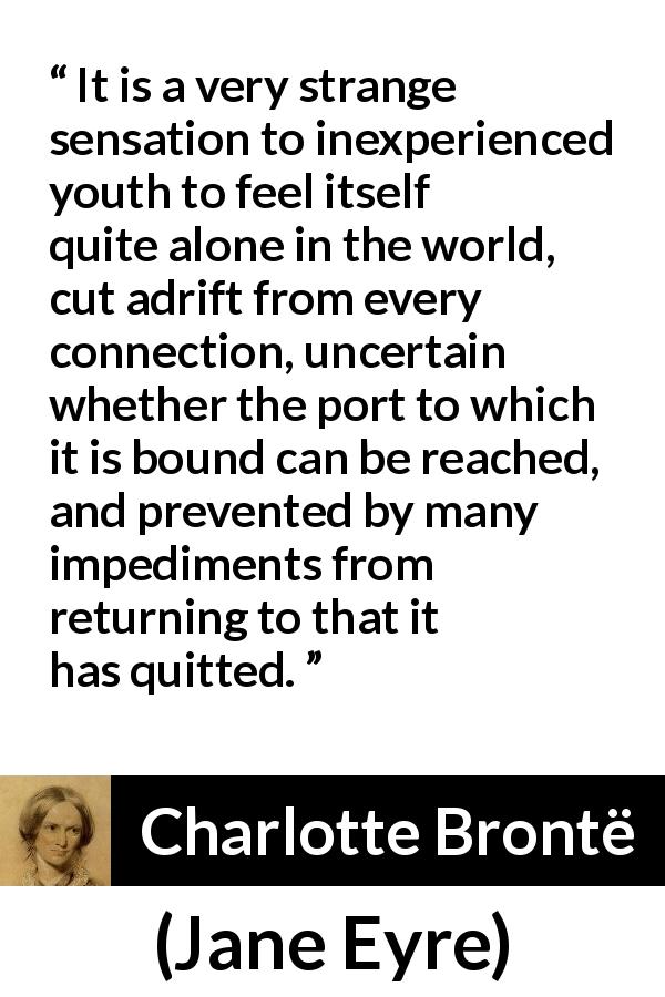 Charlotte Brontë quote about youth from Jane Eyre - It is a very strange sensation to inexperienced youth to feel itself quite alone in the world, cut adrift from every connection, uncertain whether the port to which it is bound can be reached, and prevented by many impediments from returning to that it has quitted.