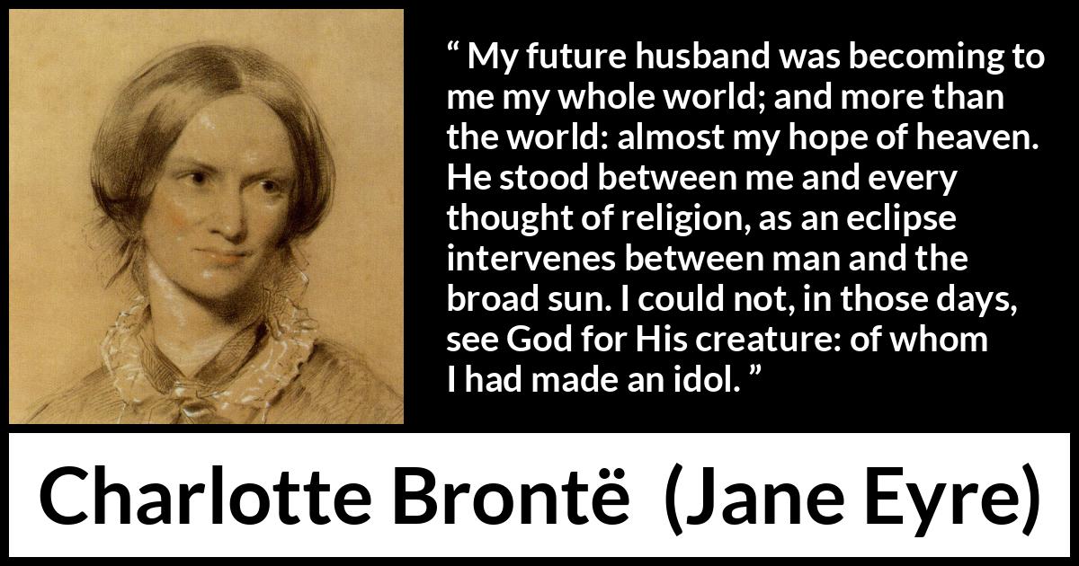 Charlotte Brontë quote about love from Jane Eyre (16 October 1847) Charlotte Brontë quote about love from Jane Eyre (16 October 1847) - My future husband was becoming to me my whole world; and more than the world: almost my hope of heaven. He stood between me and every thought of religion, as an eclipse intervenes between man and the broad sun. I could not, in those days, see God for His creature: of whom I had made an idol.