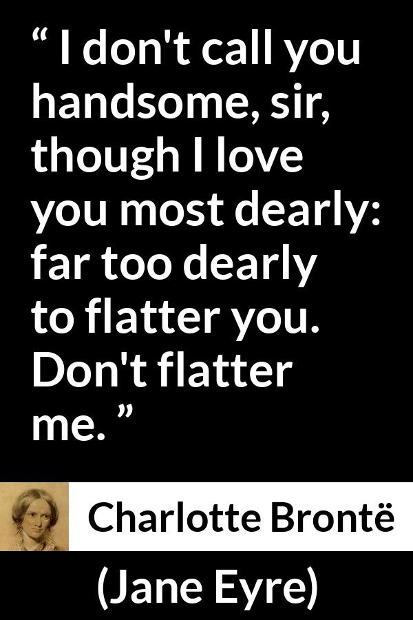 Charlotte Brontë quote about love from Jane Eyre (16 October 1847) - I don't call you handsome, sir, though I love you most dearly: far too dearly to flatter you. Don't flatter me.