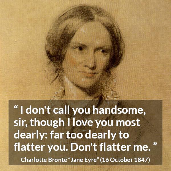 Charlotte Brontë quote about love from Jane Eyre (16 October 1847) - I don't call you handsome, sir, though I love you most dearly: far too dearly to flatter you. Don't flatter me.
