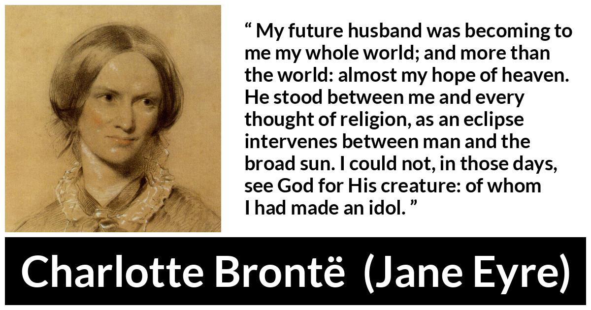 Charlotte Brontë quote about love from Jane Eyre (16 October 1847) - My future husband was becoming to me my whole world; and more than the world: almost my hope of heaven. He stood between me and every thought of religion, as an eclipse intervenes between man and the broad sun. I could not, in those days, see God for His creature: of whom I had made an idol.