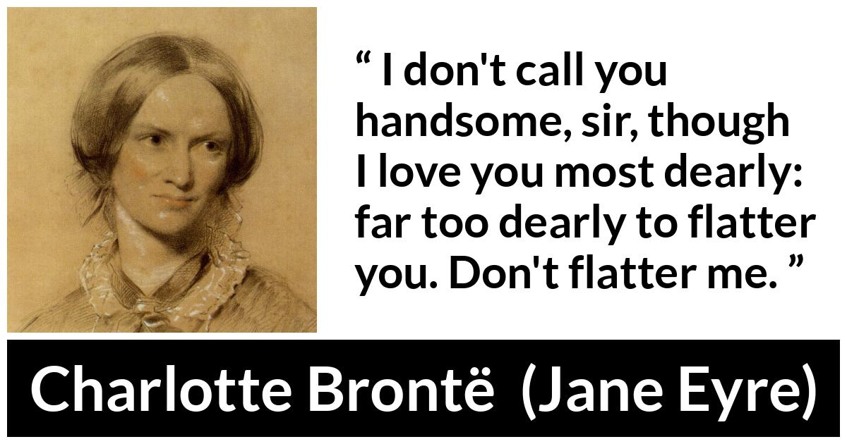 Charlotte Brontë quote about love from Jane Eyre (16 October 1847) - I don't call you handsome, sir, though I love you most dearly: far too dearly to flatter you. Don't flatter me.