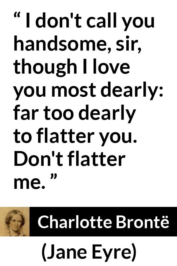 Charlotte Brontë quote about love from Jane Eyre (16 October 1847) - I don't call you handsome, sir, though I love you most dearly: far too dearly to flatter you. Don't flatter me.