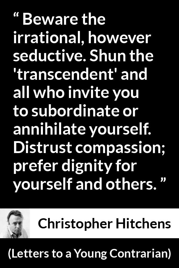 Christopher Hitchens quote about dignity from Letters to a Young Contrarian - Beware the irrational, however seductive. Shun the 'transcendent' and all who invite you to subordinate or annihilate yourself. Distrust compassion; prefer dignity for yourself and others.