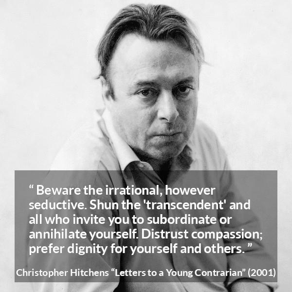 Christopher Hitchens quote about dignity from Letters to a Young Contrarian - Beware the irrational, however seductive. Shun the 'transcendent' and all who invite you to subordinate or annihilate yourself. Distrust compassion; prefer dignity for yourself and others.