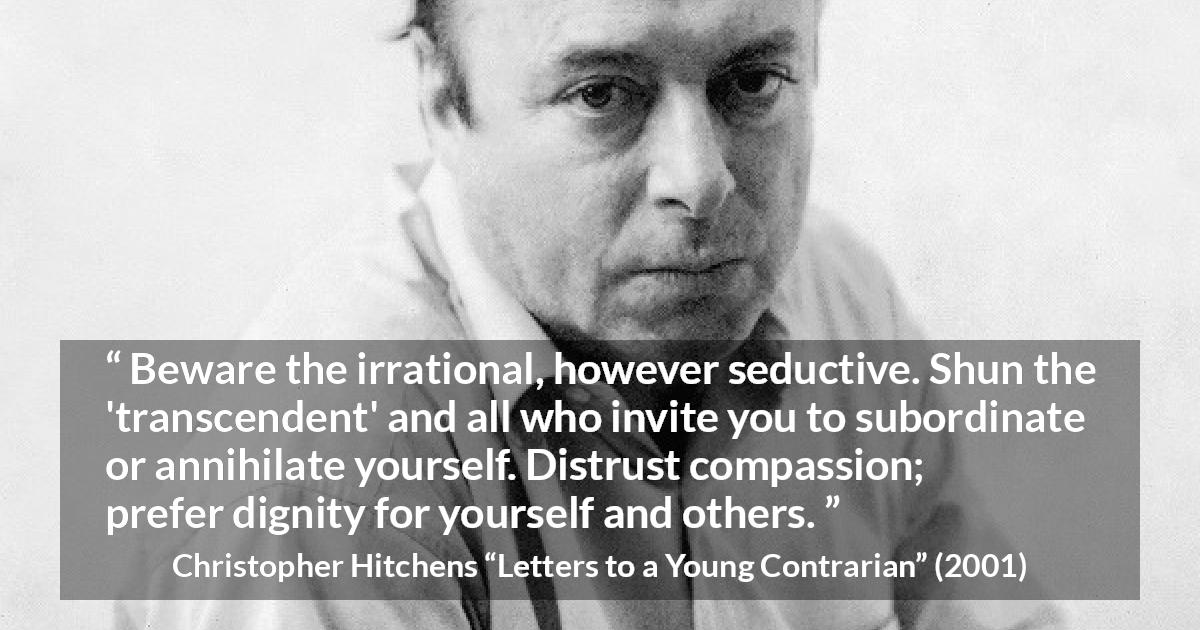 Christopher Hitchens quote about dignity from Letters to a Young Contrarian - Beware the irrational, however seductive. Shun the 'transcendent' and all who invite you to subordinate or annihilate yourself. Distrust compassion; prefer dignity for yourself and others.