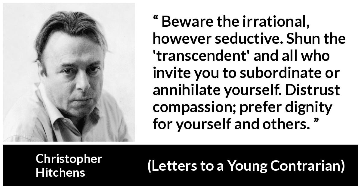 Christopher Hitchens quote about dignity from Letters to a Young Contrarian - Beware the irrational, however seductive. Shun the 'transcendent' and all who invite you to subordinate or annihilate yourself. Distrust compassion; prefer dignity for yourself and others.