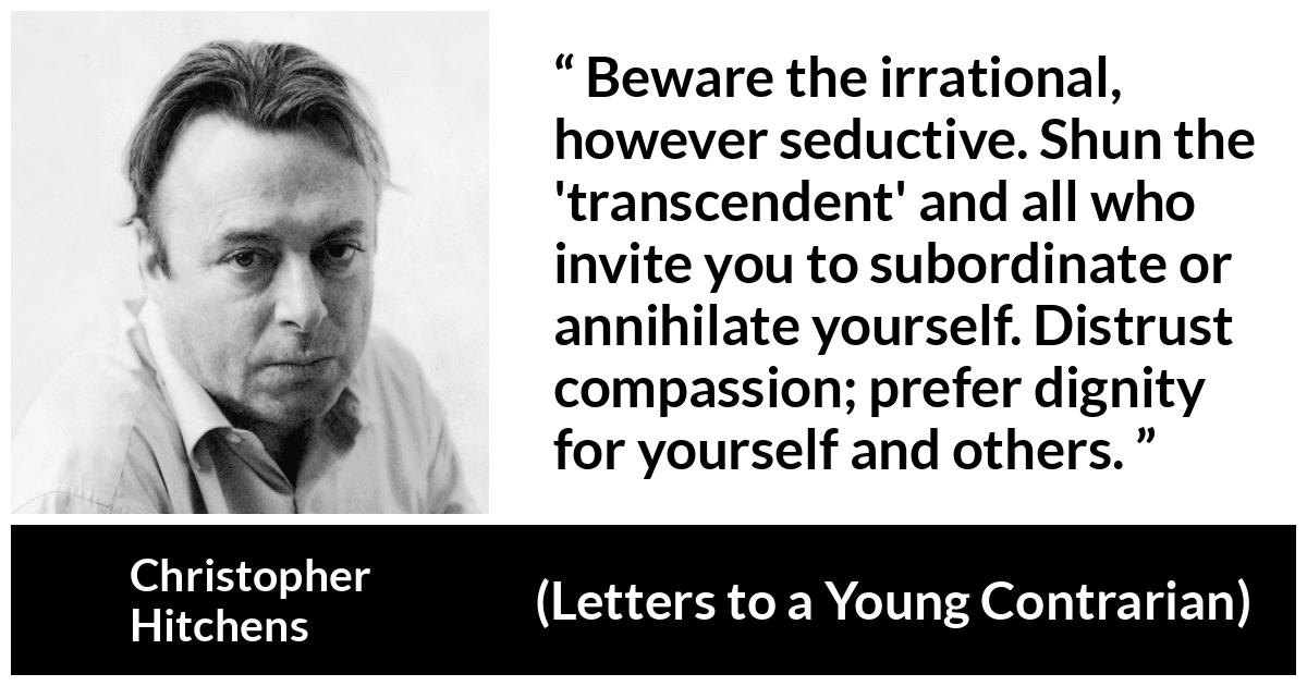 Christopher Hitchens quote about dignity from Letters to a Young Contrarian - Beware the irrational, however seductive. Shun the 'transcendent' and all who invite you to subordinate or annihilate yourself. Distrust compassion; prefer dignity for yourself and others.