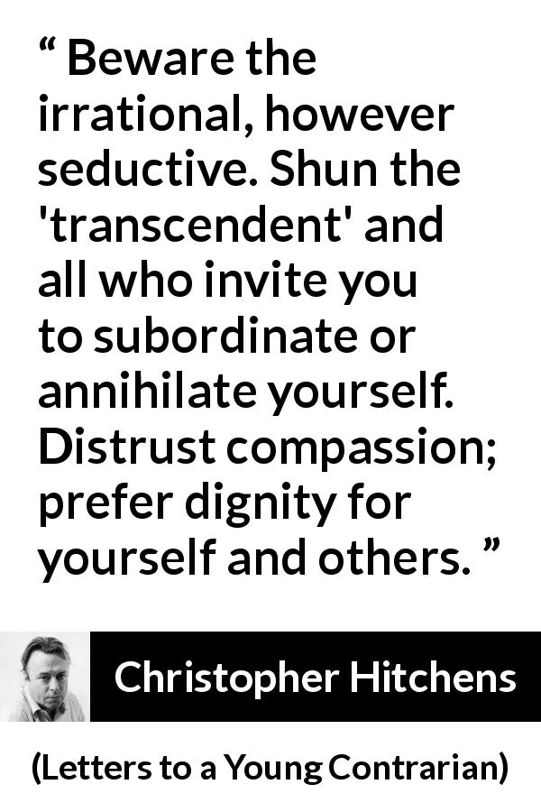 Christopher Hitchens quote about dignity from Letters to a Young Contrarian - Beware the irrational, however seductive. Shun the 'transcendent' and all who invite you to subordinate or annihilate yourself. Distrust compassion; prefer dignity for yourself and others.