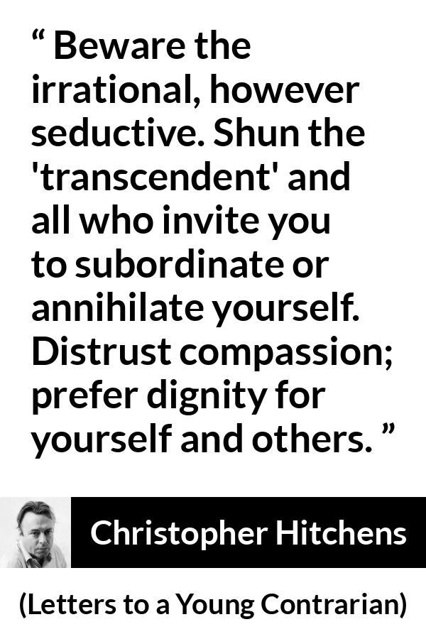 Christopher Hitchens quote about dignity from Letters to a Young Contrarian - Beware the irrational, however seductive. Shun the 'transcendent' and all who invite you to subordinate or annihilate yourself. Distrust compassion; prefer dignity for yourself and others.