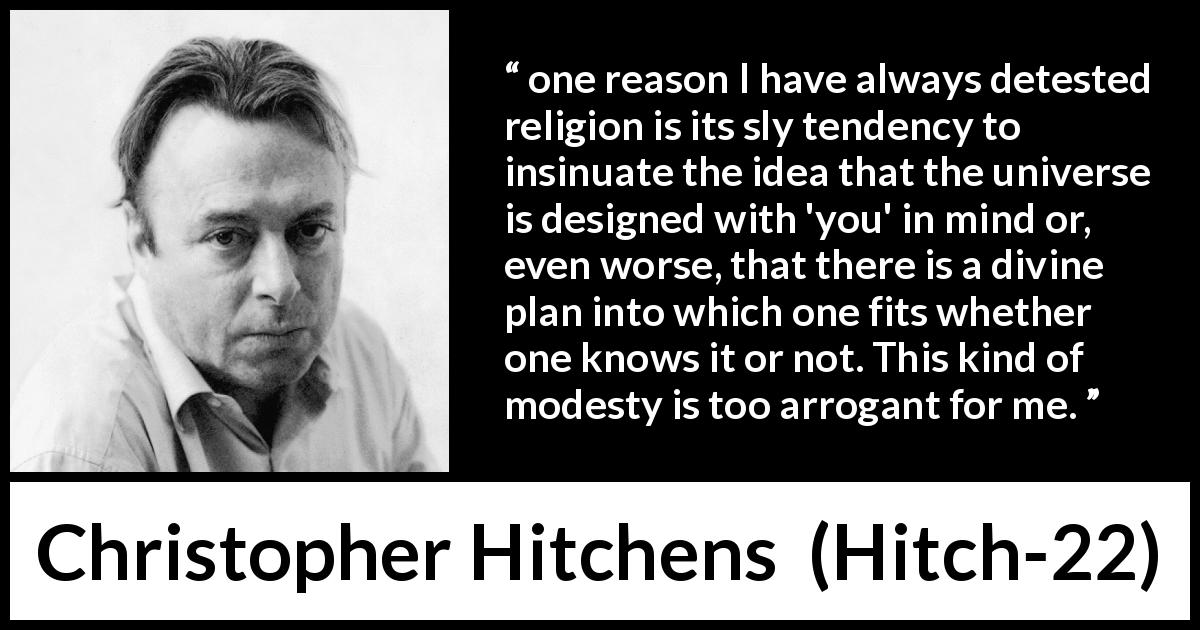 Christopher Hitchens quote about modesty from Hitch-22 - one reason I have always detested religion is its sly tendency to insinuate the idea that the universe is designed with 'you' in mind or, even worse, that there is a divine plan into which one fits whether one knows it or not. This kind of modesty is too arrogant for me.